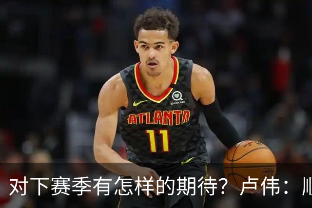 对下赛季有怎样的期待？卢伟：顺其自然 我们还有很大提升空间